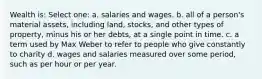 Wealth is: Select one: a. salaries and wages. b. all of a person's material assets, including land, stocks, and other types of property, minus his or her debts, at a single point in time. c. a term used by Max Weber to refer to people who give constantly to charity d. wages and salaries measured over some period, such as per hour or per year.