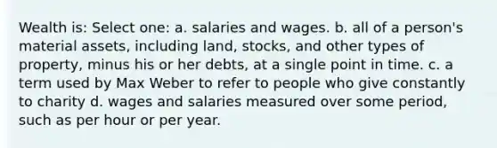 Wealth is: Select one: a. salaries and wages. b. all of a person's material assets, including land, stocks, and other types of property, minus his or her debts, at a single point in time. c. a term used by Max Weber to refer to people who give constantly to charity d. wages and salaries measured over some period, such as per hour or per year.