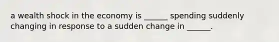 a wealth shock in the economy is ______ spending suddenly changing in response to a sudden change in ______.