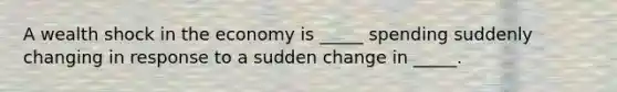 A wealth shock in the economy is _____ spending suddenly changing in response to a sudden change in _____.