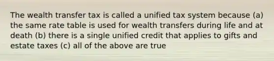 The wealth transfer tax is called a unified tax system because (a) the same rate table is used for wealth transfers during life and at death (b) there is a single unified credit that applies to gifts and estate taxes (c) all of the above are true