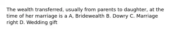 The wealth transferred, usually from parents to daughter, at the time of her marriage is a A, Bridewealth B. Dowry C. Marriage right D. Wedding gift