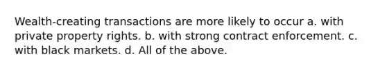 Wealth-creating transactions are more likely to occur a. with private property rights. b. with strong contract enforcement. c. with black markets. d. All of the above.