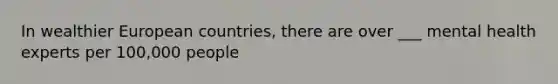 In wealthier European countries, there are over ___ mental health experts per 100,000 people