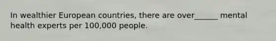 In wealthier European countries, there are over______ mental health experts per 100,000 people.