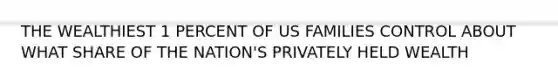 THE WEALTHIEST 1 PERCENT OF US FAMILIES CONTROL ABOUT WHAT SHARE OF THE NATION'S PRIVATELY HELD WEALTH