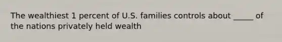 The wealthiest 1 percent of U.S. families controls about _____ of the nations privately held wealth