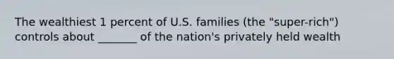 The wealthiest 1 percent of U.S. families (the "super-rich") controls about _______ of the nation's privately held wealth