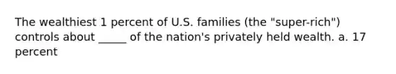 The wealthiest 1 percent of U.S. families (the "super-rich") controls about _____ of the nation's privately held wealth. a. 17 percent