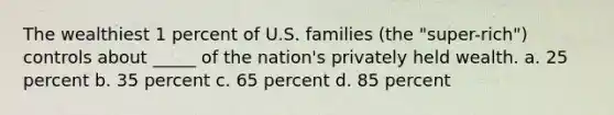 The wealthiest 1 percent of U.S. families (the "super-rich") controls about _____ of the nation's privately held wealth. a. 25 percent b. 35 percent c. 65 percent d. 85 percent