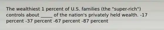 The wealthiest 1 percent of U.S. families (the "super-rich") controls about _____ of the nation's privately held wealth. -17 percent -37 percent -67 percent -87 percent