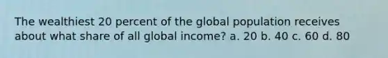 The wealthiest 20 percent of the global population receives about what share of all global income? a. 20 b. 40 c. 60 d. 80