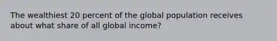 The wealthiest 20 percent of the global population receives about what share of all global income?