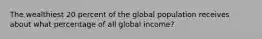 The wealthiest 20 percent of the global population receives about what percentage of all global income?