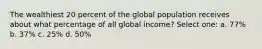 The wealthiest 20 percent of the global population receives about what percentage of all global income? Select one: a. 77% b. 37% c. 25% d. 50%