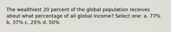 The wealthiest 20 percent of the global population receives about what percentage of all global income? Select one: a. 77% b. 37% c. 25% d. 50%