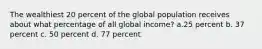 The wealthiest 20 percent of the global population receives about what percentage of all global income? a.25 percent b. 37 percent c. 50 percent d. 77 percent