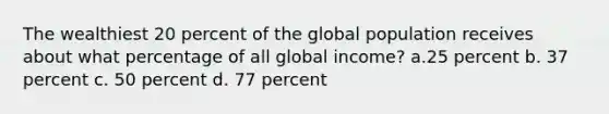 The wealthiest 20 percent of the global population receives about what percentage of all global income? a.25 percent b. 37 percent c. 50 percent d. 77 percent