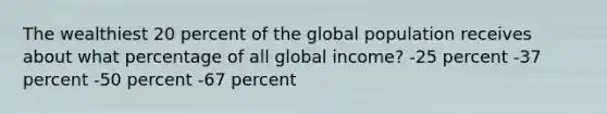 The wealthiest 20 percent of the global population receives about what percentage of all global income? -25 percent -37 percent -50 percent -67 percent