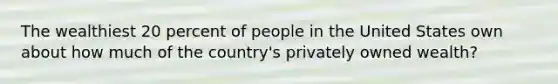 The wealthiest 20 percent of people in the United States own about how much of the country's privately owned wealth?