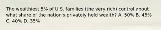 The wealthiest 5% of U.S. families (the very rich) control about what share of the nation's privately held wealth? A. 50% B. 45% C. 40% D. 35%