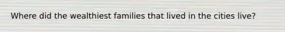 Where did the wealthiest families that lived in the cities live?