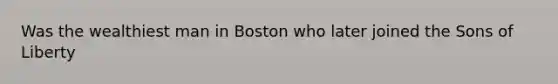 Was the wealthiest man in Boston who later joined the Sons of Liberty