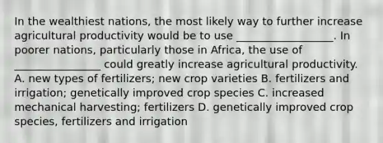 In the wealthiest nations, the most likely way to further increase agricultural productivity would be to use __________________. In poorer nations, particularly those in Africa, the use of ________________ could greatly increase agricultural productivity. A. new types of fertilizers; new crop varieties B. fertilizers and irrigation; genetically improved crop species C. increased mechanical harvesting; fertilizers D. genetically improved crop species, fertilizers and irrigation