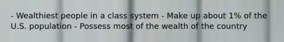 - Wealthiest people in a class system - Make up about 1% of the U.S. population - Possess most of the wealth of the country