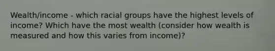 Wealth/income - which racial groups have the highest levels of income? Which have the most wealth (consider how wealth is measured and how this varies from income)?