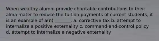 When wealthy alumni provide charitable contributions to their alma mater to reduce the tuition payments of current students, it is an example of a(n) _______. a. corrective tax b. attempt to internalize a positive externality c. command-and-control policy d. attempt to internalize a negative externality