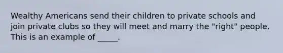 Wealthy Americans send their children to private schools and join private clubs so they will meet and marry the "right" people. This is an example of _____.