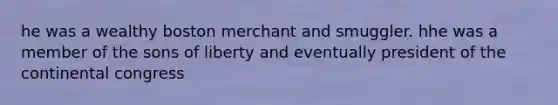 he was a wealthy boston merchant and smuggler. hhe was a member of the sons of liberty and eventually president of the continental congress