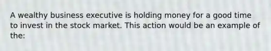 A wealthy business executive is holding money for a good time to invest in the stock market. This action would be an example of the: