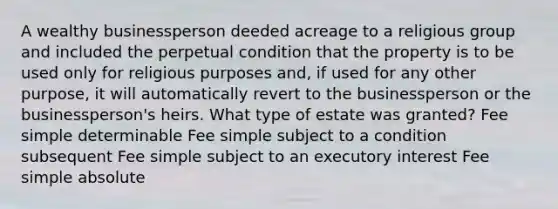 A wealthy businessperson deeded acreage to a religious group and included the perpetual condition that the property is to be used only for religious purposes and, if used for any other purpose, it will automatically revert to the businessperson or the businessperson's heirs. What type of estate was granted? Fee simple determinable Fee simple subject to a condition subsequent Fee simple subject to an executory interest Fee simple absolute