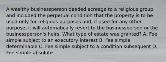 A wealthy businessperson deeded acreage to a religious group and included the perpetual condition that the property is to be used only for religious purposes and, if used for any other purpose, it will automatically revert to the businessperson or the businessperson's heirs. What type of estate was granted? A. Fee simple subject to an executory interest B. Fee simple determinable C. Fee simple subject to a condition subsequent D. Fee simple absolute