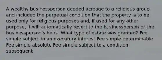 A wealthy businessperson deeded acreage to a religious group and included the perpetual condition that the property is to be used only for religious purposes and, if used for any other purpose, it will automatically revert to the businessperson or the businessperson's heirs. What type of estate was granted? Fee simple subject to an executory interest Fee simple determinable Fee simple absolute Fee simple subject to a condition subsequent