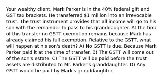 Your wealthy client, Mark Parker is in the 40% federal gift and GST tax brackets. He transferred 1 million into an irrevocable trust. The trust instrument provides that all income will go to his son with the remainder to pass to his granddaughter. At the time of this transfer no GSTT exemption remains because Mark has already claimed his full exemption. Relative to the GSTT, what will happen at his son's death? A) No GSTT is due. Because Mark Parker paid it at the time of transfer. B) The GSTT will come out of the son's estate. C) The GSTT will be paid before the trust assets are distributed to Mr. Parker's granddaughter. D) Any GSTT would be paid by Mark's granddaughter.