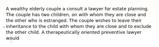 A wealthy elderly couple a consult a lawyer for estate planning. The couple has two children, on with whom they are close and the other who is estranged. The couple wishes to leave their inheritance to the child with whom they are close and to exclude the other child. A therapeutically oriented preventive lawyer would