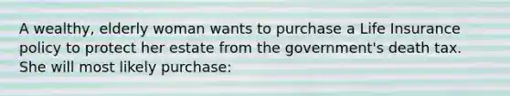 A wealthy, elderly woman wants to purchase a Life Insurance policy to protect her estate from the government's death tax. She will most likely purchase: