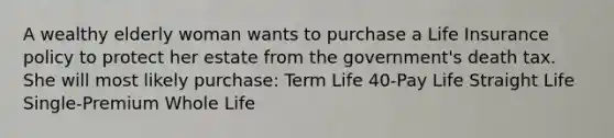 A wealthy elderly woman wants to purchase a Life Insurance policy to protect her estate from the government's death tax. She will most likely purchase: Term Life 40-Pay Life Straight Life Single-Premium Whole Life