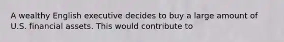 A wealthy English executive decides to buy a large amount of U.S. financial assets. This would contribute to