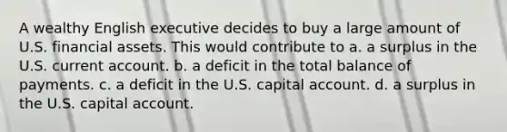 A wealthy English executive decides to buy a large amount of U.S. financial assets. This would contribute to a. a surplus in the U.S. current account. b. a deficit in the total balance of payments. c. a deficit in the U.S. capital account. d. a surplus in the U.S. capital account.