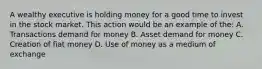 A wealthy executive is holding money for a good time to invest in the stock market. This action would be an example of the: A. Transactions demand for money B. Asset demand for money C. Creation of fiat money D. Use of money as a medium of exchange