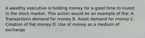 A wealthy executive is holding money for a good time to invest in the stock market. This action would be an example of the: A. Transactions demand for money B. Asset demand for money C. Creation of fiat money D. Use of money as a medium of exchange