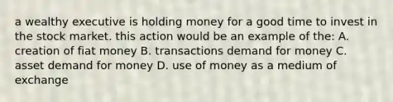 a wealthy executive is holding money for a good time to invest in the stock market. this action would be an example of the: A. creation of fiat money B. transactions demand for money C. asset demand for money D. use of money as a medium of exchange