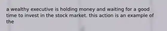 a wealthy executive is holding money and waiting for a good time to invest in the stock market. this action is an example of the