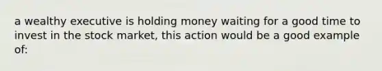 a wealthy executive is holding money waiting for a good time to invest in the stock market, this action would be a good example of: