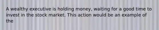 A wealthy executive is holding money, waiting for a good time to invest in the stock market. This action would be an example of the