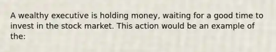 A wealthy executive is holding money, waiting for a good time to invest in the stock market. This action would be an example of the: